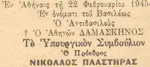 At Athens on 22 February 1945. In the name of the King. The Viceroy. + DAMASKINOS of Athens (Viceroy at the time was His Beatitude the Greek Orthodox Archbishop of Athens and All of Greece and this explains the Cross before his name). The Cabinet. The President. NIKOLAOS PLASTIRAS.